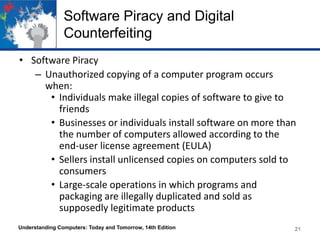 Software Piracy and Digital
Counterfeiting
• Software Piracy
– Unauthorized copying of a computer program occurs
when:
• Individuals make illegal copies of software to give to
friends
• Businesses or individuals install software on more than
the number of computers allowed according to the
end-user license agreement (EULA)
• Sellers install unlicensed copies on computers sold to
consumers
• Large-scale operations in which programs and
packaging are illegally duplicated and sold as
supposedly legitimate products
Understanding Computers: Today and Tomorrow, 14th Edition

21

 