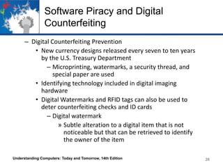 Software Piracy and Digital
Counterfeiting
– Digital Counterfeiting Prevention
• New currency designs released every seven to ten years
by the U.S. Treasury Department
– Microprinting, watermarks, a security thread, and
special paper are used
• Identifying technology included in digital imaging
hardware
• Digital Watermarks and RFID tags can also be used to
deter counterfeiting checks and ID cards
– Digital watermark
» Subtle alteration to a digital item that is not
noticeable but that can be retrieved to identify
the owner of the item
Understanding Computers: Today and Tomorrow, 14th Edition

26

 