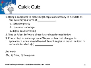 Quick Quiz
1. Using a computer to make illegal copies of currency to circulate as
real currency is a form of _____________.
a. software piracy
b. computer sabotage
c. digital counterfeiting
2. True or False: Software piracy is rarely performed today.
3. Printed text or an image on a CD case or box that changes its
appearance when viewed from different angles to prove the item is
authentic is called a(n) _____________.
Answers:
1) c; 2) False; 3) hologram

Understanding Computers: Today and Tomorrow, 14th Edition

28

 
