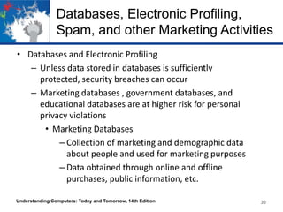 Databases, Electronic Profiling,
Spam, and other Marketing Activities
• Databases and Electronic Profiling
– Unless data stored in databases is sufficiently
protected, security breaches can occur
– Marketing databases , government databases, and
educational databases are at higher risk for personal
privacy violations
• Marketing Databases
– Collection of marketing and demographic data
about people and used for marketing purposes
– Data obtained through online and offline
purchases, public information, etc.
Understanding Computers: Today and Tomorrow, 14th Edition

30

 