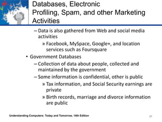 Databases, Electronic
Profiling, Spam, and other Marketing
Activities
– Data is also gathered from Web and social media
activities
» Facebook, MySpace, Google+, and location
services such as Foursquare
• Government Databases
– Collection of data about people, collected and
maintained by the government
– Some information is confidential, other is public
» Tax information, and Social Security earnings are
private
» Birth records, marriage and divorce information
are public
Understanding Computers: Today and Tomorrow, 14th Edition

31

 