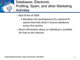 Databases, Electronic
Profiling, Spam, and other Marketing
Activities
– Real ID Act of 2005
» Mandates the development of a national ID
system that links driver’s license databases
across the country
– Much information about an individual is available
for free on the Internet

Understanding Computers: Today and Tomorrow, 14th Edition

32

 