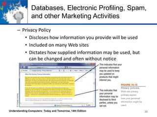 Databases, Electronic Profiling, Spam,
and other Marketing Activities
– Privacy Policy
• Discloses how information you provide will be used
• Included on many Web sites
• Dictates how supplied information may be used, but
can be changed and often without notice

Understanding Computers: Today and Tomorrow, 14th Edition

35

 