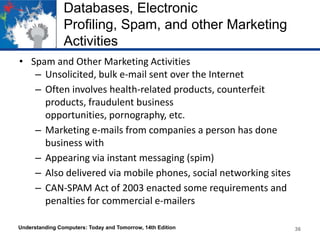 Databases, Electronic
Profiling, Spam, and other Marketing
Activities
• Spam and Other Marketing Activities
– Unsolicited, bulk e-mail sent over the Internet
– Often involves health-related products, counterfeit
products, fraudulent business
opportunities, pornography, etc.
– Marketing e-mails from companies a person has done
business with
– Appearing via instant messaging (spim)
– Also delivered via mobile phones, social networking sites
– CAN-SPAM Act of 2003 enacted some requirements and
penalties for commercial e-mailers
Understanding Computers: Today and Tomorrow, 14th Edition

36

 