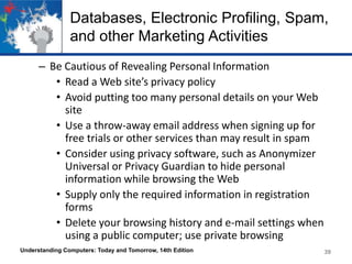 Databases, Electronic Profiling, Spam,
and other Marketing Activities
– Be Cautious of Revealing Personal Information
• Read a Web site’s privacy policy
• Avoid putting too many personal details on your Web
site
• Use a throw-away email address when signing up for
free trials or other services than may result in spam
• Consider using privacy software, such as Anonymizer
Universal or Privacy Guardian to hide personal
information while browsing the Web
• Supply only the required information in registration
forms
• Delete your browsing history and e-mail settings when
using a public computer; use private browsing
Understanding Computers: Today and Tomorrow, 14th Edition

39

 
