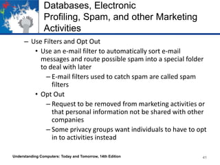 Databases, Electronic
Profiling, Spam, and other Marketing
Activities
– Use Filters and Opt Out
• Use an e-mail filter to automatically sort e-mail
messages and route possible spam into a special folder
to deal with later
– E-mail filters used to catch spam are called spam
filters
• Opt Out
– Request to be removed from marketing activities or
that personal information not be shared with other
companies
– Some privacy groups want individuals to have to opt
in to activities instead
Understanding Computers: Today and Tomorrow, 14th Edition

41

 
