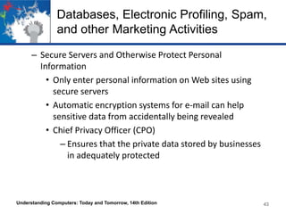 Databases, Electronic Profiling, Spam,
and other Marketing Activities
– Secure Servers and Otherwise Protect Personal
Information
• Only enter personal information on Web sites using
secure servers
• Automatic encryption systems for e-mail can help
sensitive data from accidentally being revealed
• Chief Privacy Officer (CPO)
– Ensures that the private data stored by businesses
in adequately protected

Understanding Computers: Today and Tomorrow, 14th Edition

43

 