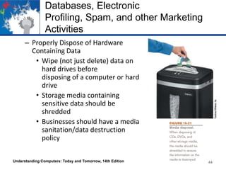 Databases, Electronic
Profiling, Spam, and other Marketing
Activities
– Properly Dispose of Hardware
Containing Data
• Wipe (not just delete) data on
hard drives before
disposing of a computer or hard
drive
• Storage media containing
sensitive data should be
shredded
• Businesses should have a media
sanitation/data destruction
policy
Understanding Computers: Today and Tomorrow, 14th Edition

44

 