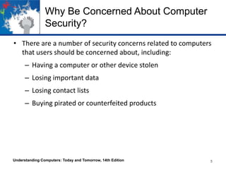 Why Be Concerned About Computer
Security?
• There are a number of security concerns related to computers
that users should be concerned about, including:
– Having a computer or other device stolen

– Losing important data
– Losing contact lists
– Buying pirated or counterfeited products

Understanding Computers: Today and Tomorrow, 14th Edition

5

 