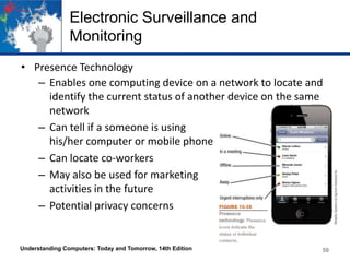 Electronic Surveillance and
Monitoring
• Presence Technology
– Enables one computing device on a network to locate and
identify the current status of another device on the same
network
– Can tell if a someone is using
his/her computer or mobile phone
– Can locate co-workers
– May also be used for marketing
activities in the future
– Potential privacy concerns

Understanding Computers: Today and Tomorrow, 14th Edition

50

 