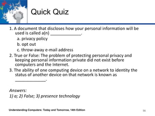 Quick Quiz
1. A document that discloses how your personal information will be
used is called a(n) _____________.
a. privacy policy
b. opt out
c. throw-away e-mail address
2. True or False: The problem of protecting personal privacy and
keeping personal information private did not exist before
computers and the Internet.
3. The ability of one computing device on a network to identity the
status of another device on that network is known as
_____________.
Answers:
1) a; 2) False; 3) presence technology
Understanding Computers: Today and Tomorrow, 14th Edition

56

 