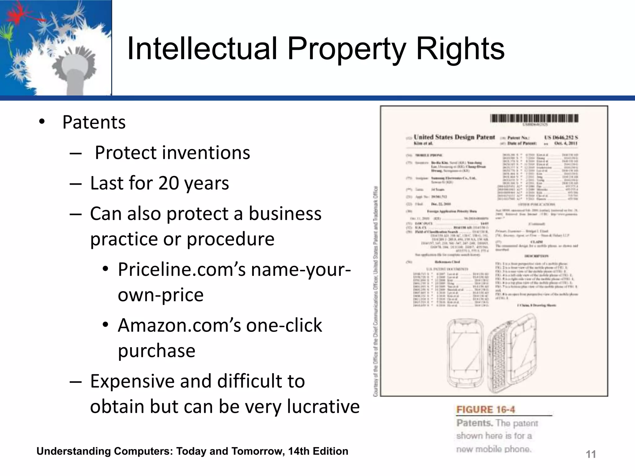 Intellectual Property Rights
• Patents
– Protect inventions
– Last for 20 years
– Can also protect a business
practice or procedure
• Priceline.com’s name-yourown-price
• Amazon.com’s one-click
purchase
– Expensive and difficult to
obtain but can be very lucrative
Understanding Computers: Today and Tomorrow, 14th Edition

11

 