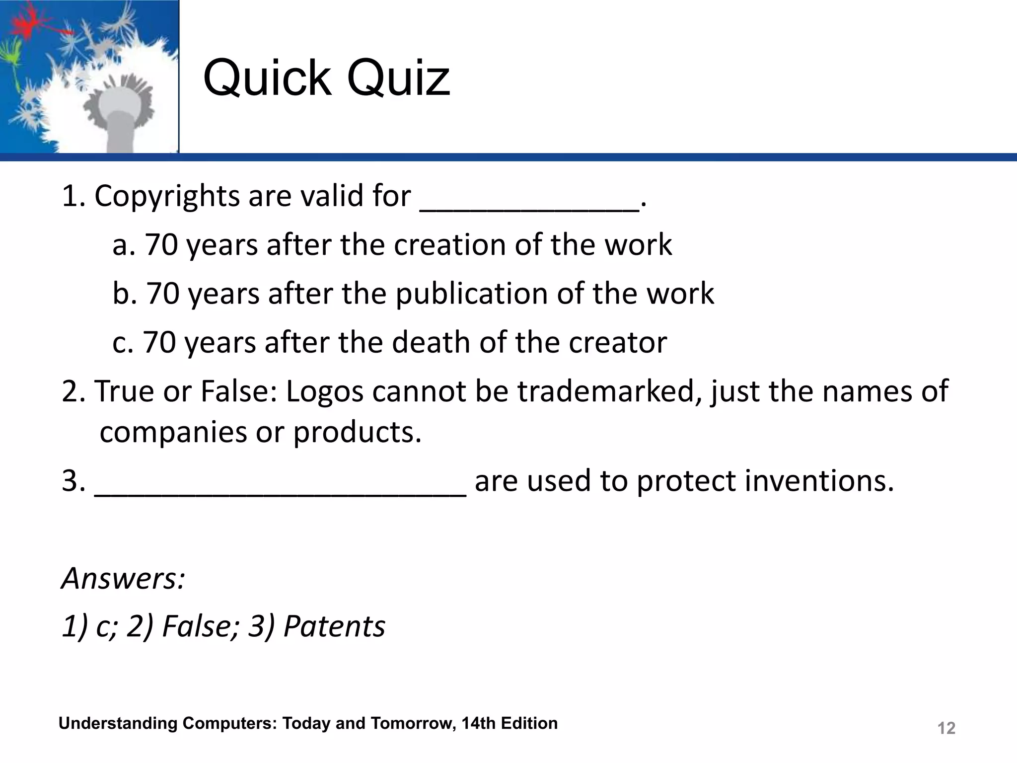 Quick Quiz
1. Copyrights are valid for _____________.
a. 70 years after the creation of the work
b. 70 years after the publication of the work
c. 70 years after the death of the creator
2. True or False: Logos cannot be trademarked, just the names of
companies or products.
3. ______________________ are used to protect inventions.
Answers:
1) c; 2) False; 3) Patents
Understanding Computers: Today and Tomorrow, 14th Edition

12

 