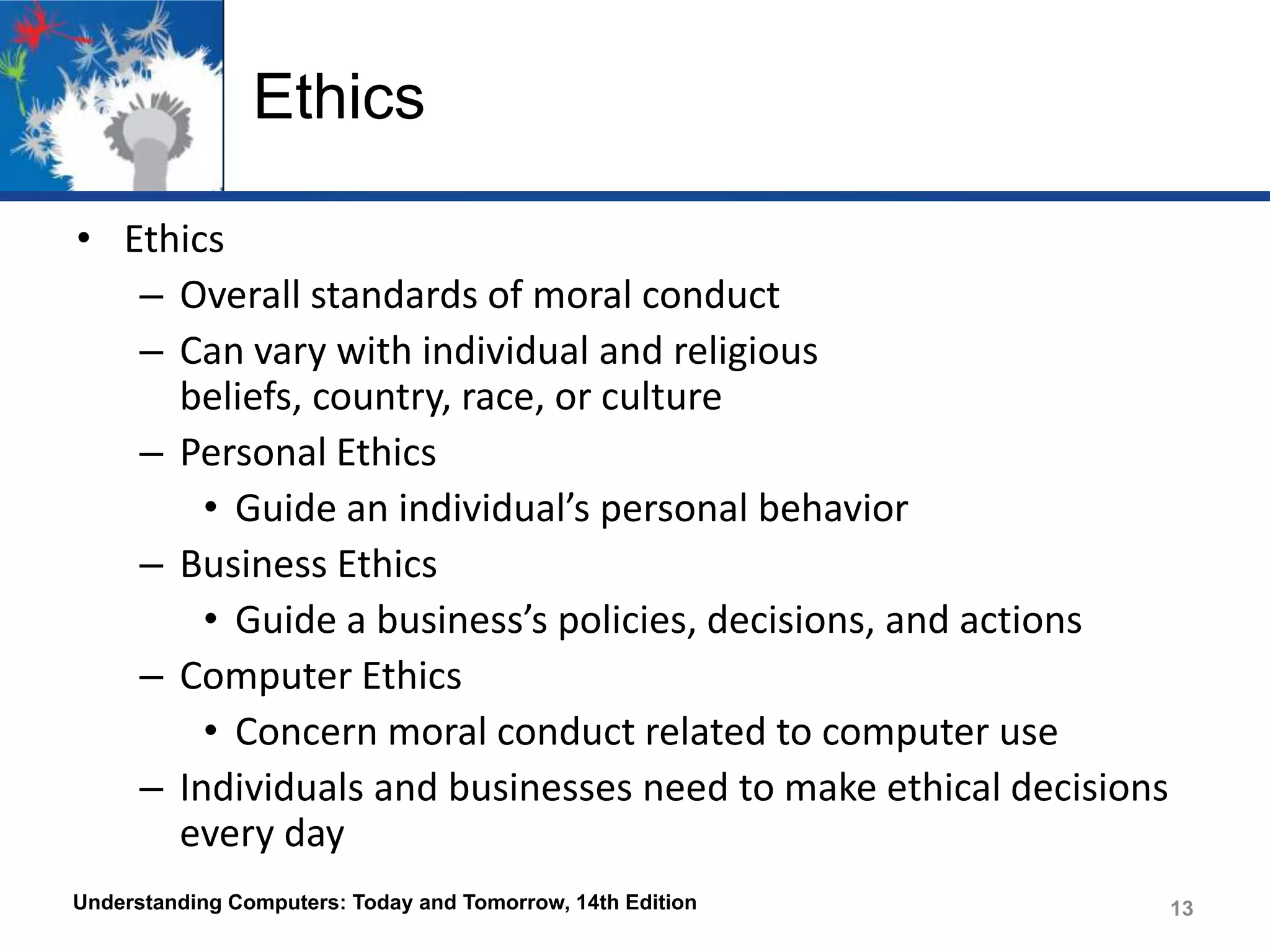 Ethics
• Ethics
– Overall standards of moral conduct
– Can vary with individual and religious
beliefs, country, race, or culture
– Personal Ethics
• Guide an individual’s personal behavior
– Business Ethics
• Guide a business’s policies, decisions, and actions
– Computer Ethics
• Concern moral conduct related to computer use
– Individuals and businesses need to make ethical decisions
every day
Understanding Computers: Today and Tomorrow, 14th Edition

13

 