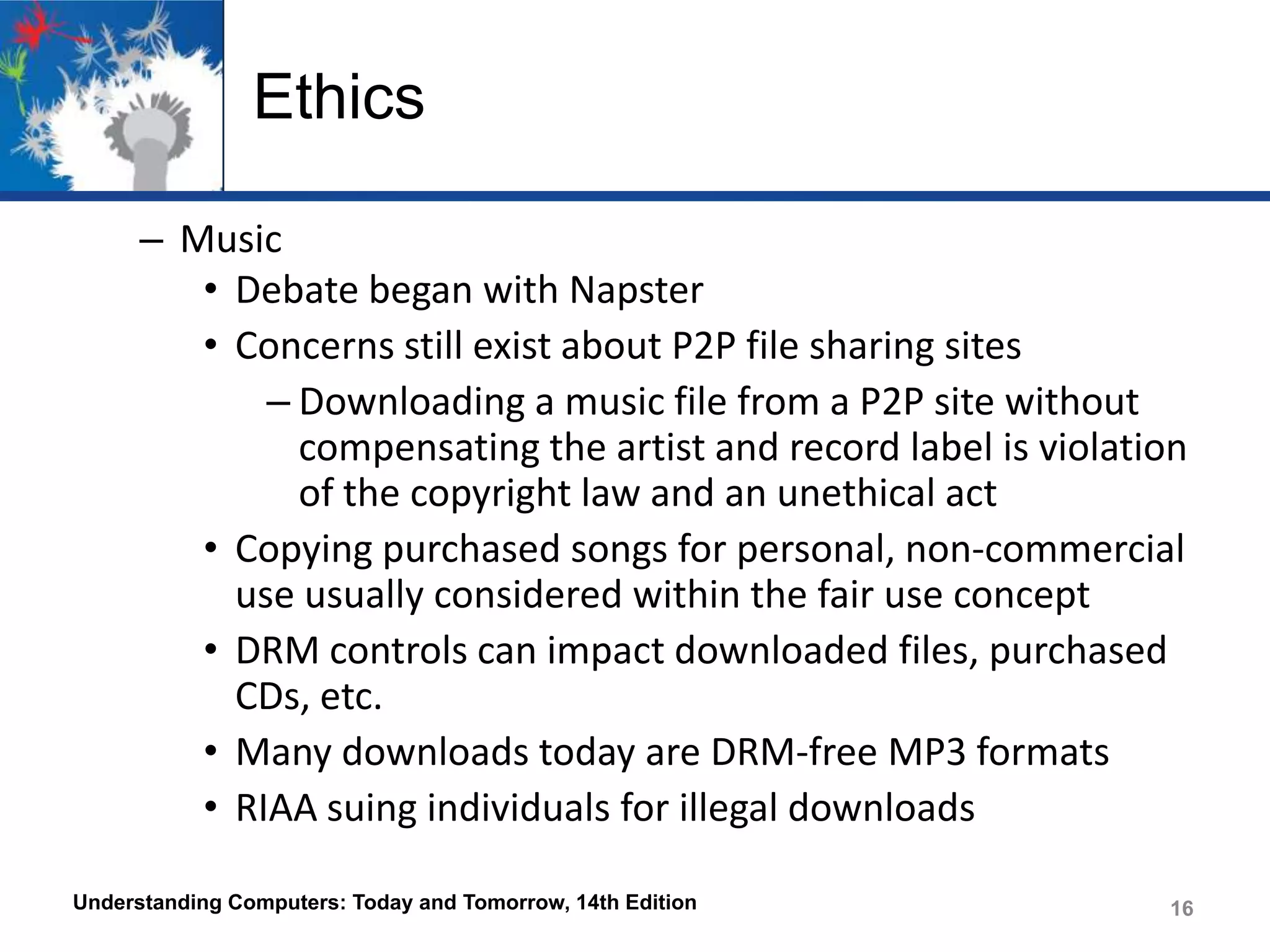 Ethics
– Music
• Debate began with Napster
• Concerns still exist about P2P file sharing sites
– Downloading a music file from a P2P site without
compensating the artist and record label is violation
of the copyright law and an unethical act
• Copying purchased songs for personal, non-commercial
use usually considered within the fair use concept
• DRM controls can impact downloaded files, purchased
CDs, etc.
• Many downloads today are DRM-free MP3 formats
• RIAA suing individuals for illegal downloads
Understanding Computers: Today and Tomorrow, 14th Edition

16

 