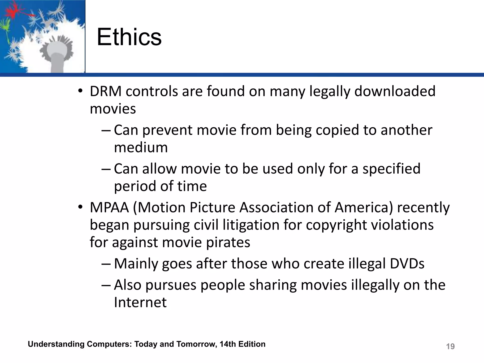 Ethics
• DRM controls are found on many legally downloaded
movies
– Can prevent movie from being copied to another
medium
– Can allow movie to be used only for a specified
period of time
• MPAA (Motion Picture Association of America) recently
began pursuing civil litigation for copyright violations
for against movie pirates
– Mainly goes after those who create illegal DVDs
– Also pursues people sharing movies illegally on the
Internet
Understanding Computers: Today and Tomorrow, 14th Edition

19

 