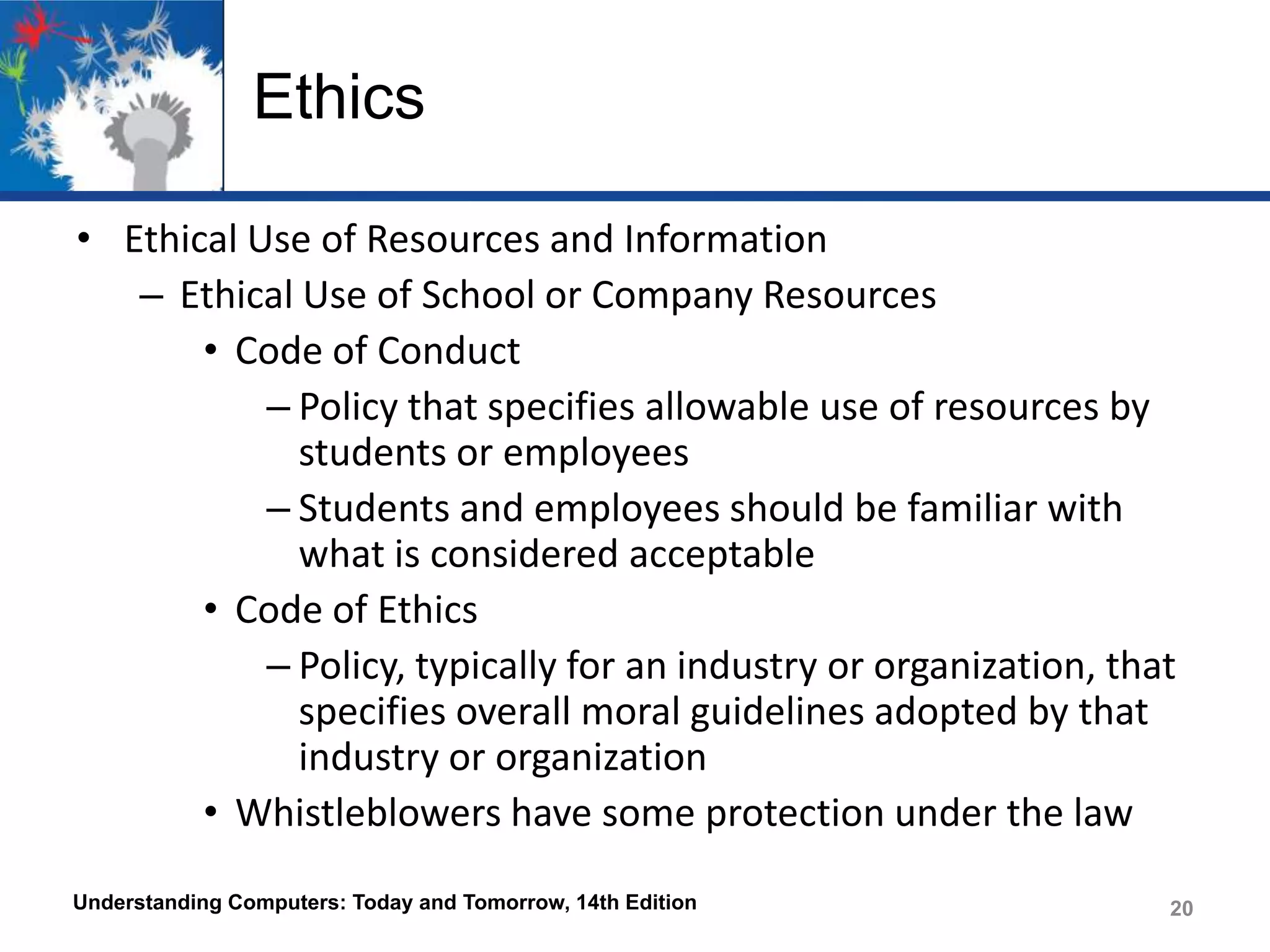 Ethics
• Ethical Use of Resources and Information
– Ethical Use of School or Company Resources
• Code of Conduct
– Policy that specifies allowable use of resources by
students or employees
– Students and employees should be familiar with
what is considered acceptable
• Code of Ethics
– Policy, typically for an industry or organization, that
specifies overall moral guidelines adopted by that
industry or organization
• Whistleblowers have some protection under the law
Understanding Computers: Today and Tomorrow, 14th Edition

20

 