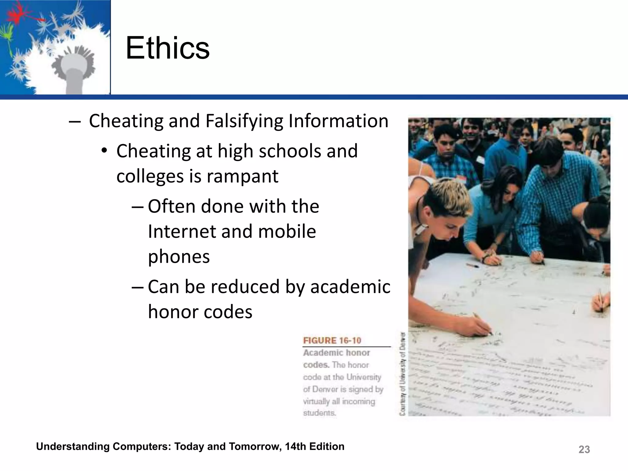 Ethics
– Cheating and Falsifying Information
• Cheating at high schools and
colleges is rampant
– Often done with the
Internet and mobile
phones
– Can be reduced by academic
honor codes

Understanding Computers: Today and Tomorrow, 14th Edition

23

 