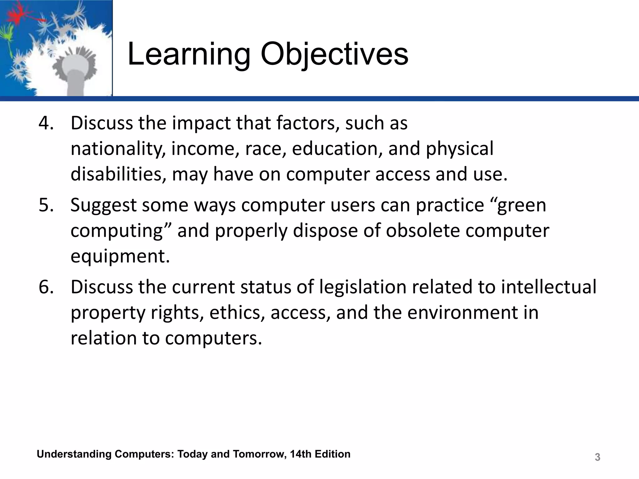 Learning Objectives
4. Discuss the impact that factors, such as
nationality, income, race, education, and physical
disabilities, may have on computer access and use.
5. Suggest some ways computer users can practice “green
computing” and properly dispose of obsolete computer
equipment.
6. Discuss the current status of legislation related to intellectual
property rights, ethics, access, and the environment in
relation to computers.

Understanding Computers: Today and Tomorrow, 14th Edition

3

 