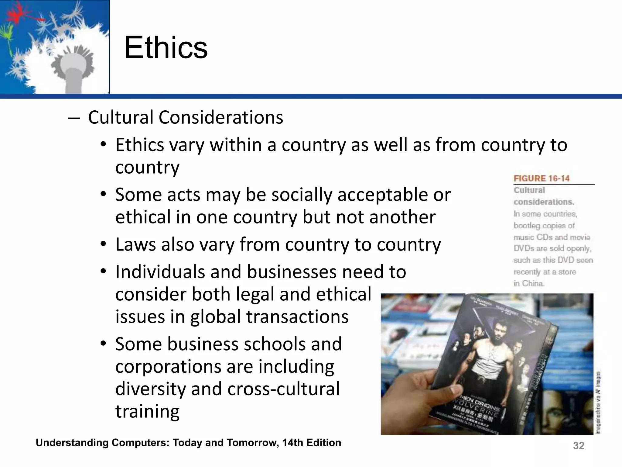 Ethics
– Cultural Considerations
• Ethics vary within a country as well as from country to
country
• Some acts may be socially acceptable or
ethical in one country but not another
• Laws also vary from country to country
• Individuals and businesses need to
consider both legal and ethical
issues in global transactions
• Some business schools and
corporations are including
diversity and cross-cultural
training
Understanding Computers: Today and Tomorrow, 14th Edition

32

 