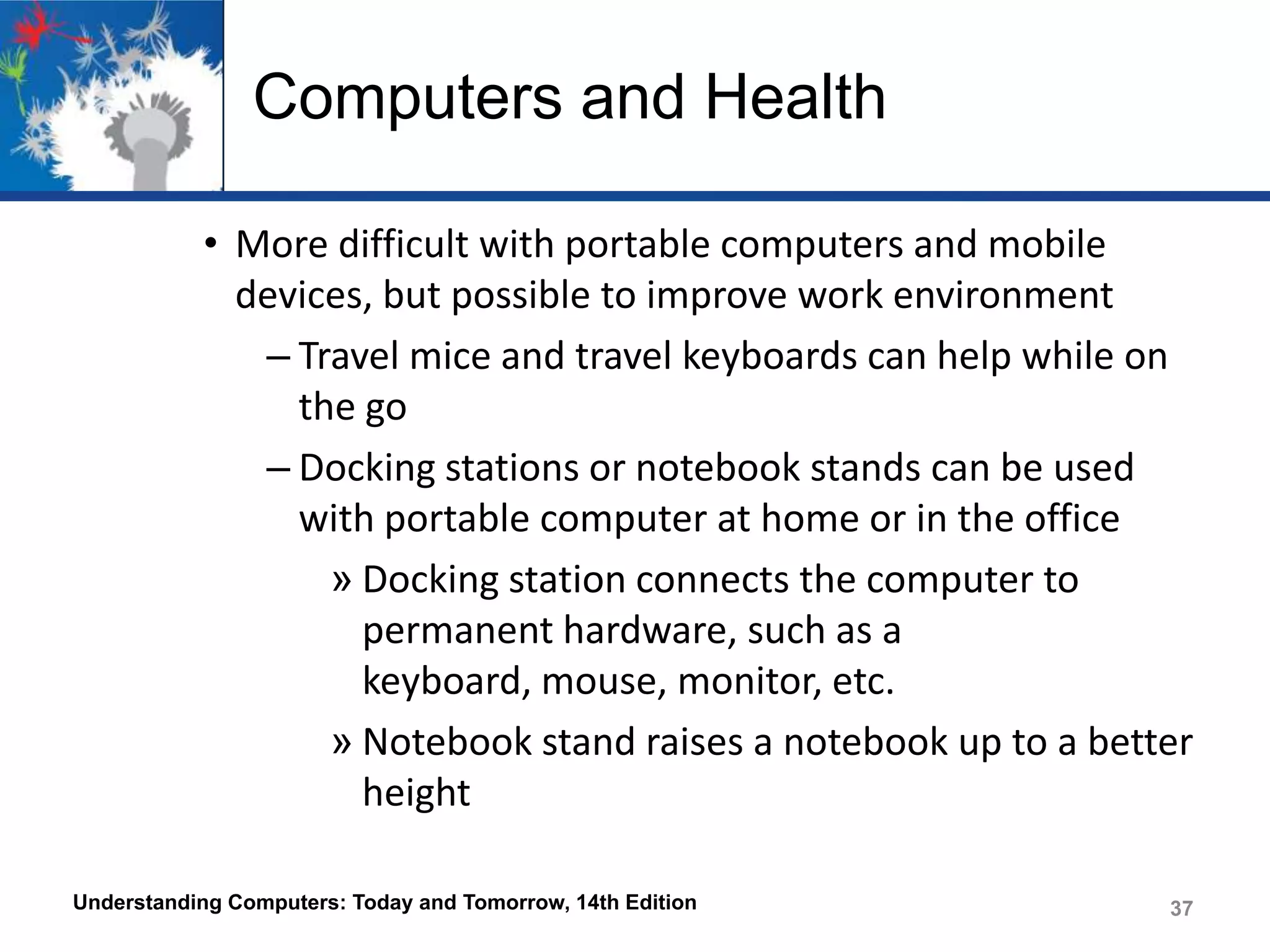 Computers and Health
• More difficult with portable computers and mobile
devices, but possible to improve work environment
– Travel mice and travel keyboards can help while on
the go
– Docking stations or notebook stands can be used
with portable computer at home or in the office
» Docking station connects the computer to
permanent hardware, such as a
keyboard, mouse, monitor, etc.
» Notebook stand raises a notebook up to a better
height
Understanding Computers: Today and Tomorrow, 14th Edition

37

 