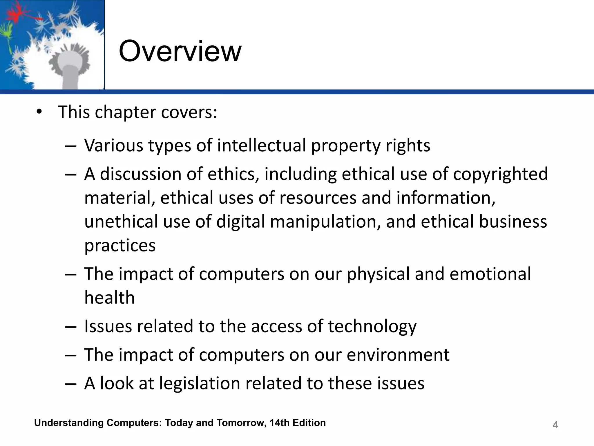 Overview
• This chapter covers:
– Various types of intellectual property rights
– A discussion of ethics, including ethical use of copyrighted
material, ethical uses of resources and information,
unethical use of digital manipulation, and ethical business
practices
– The impact of computers on our physical and emotional
health
– Issues related to the access of technology
– The impact of computers on our environment
– A look at legislation related to these issues
Understanding Computers: Today and Tomorrow, 14th Edition

4
4

 
