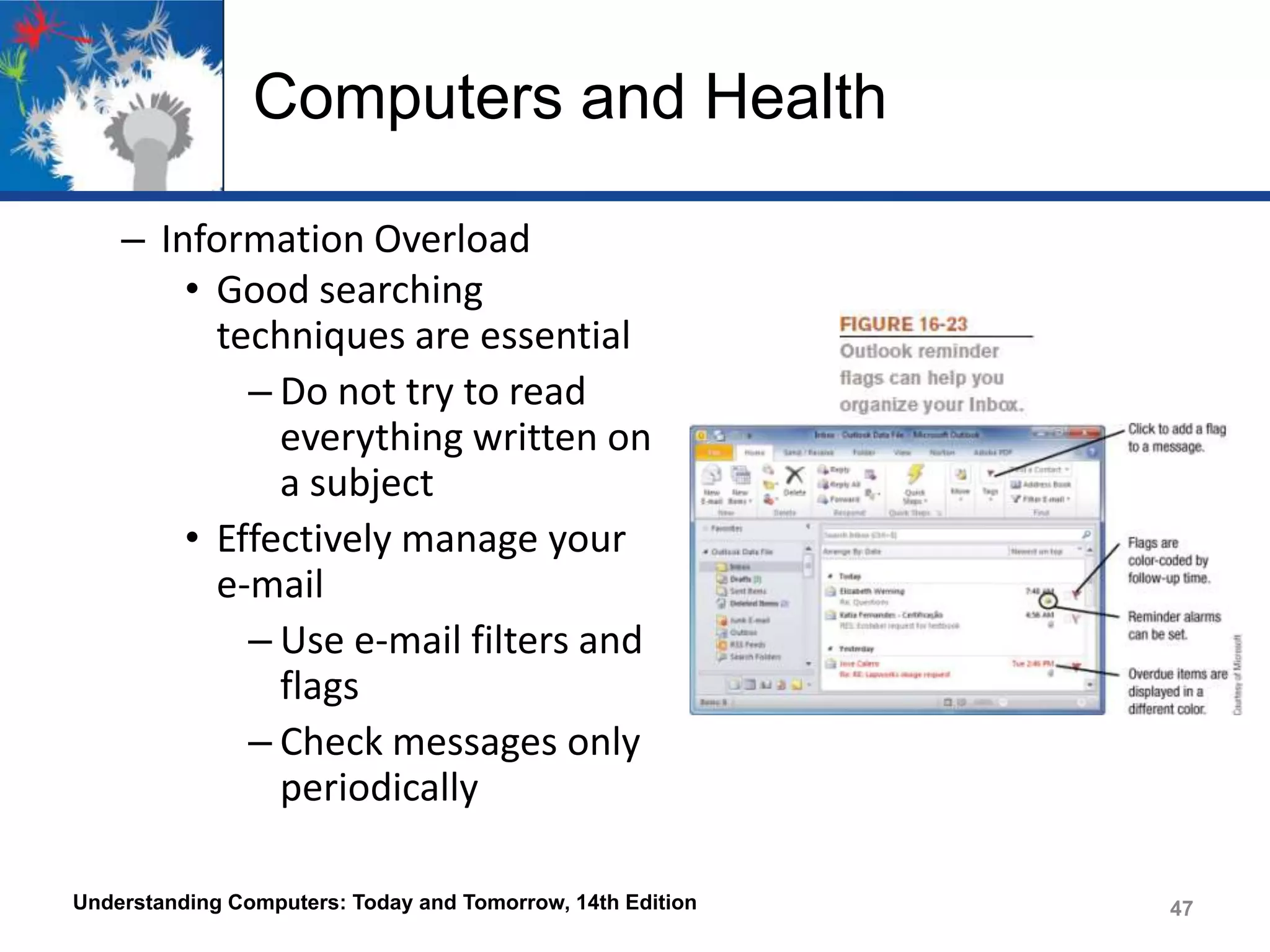 Computers and Health
– Information Overload
• Good searching
techniques are essential
– Do not try to read
everything written on
a subject
• Effectively manage your
e-mail
– Use e-mail filters and
flags
– Check messages only
periodically
Understanding Computers: Today and Tomorrow, 14th Edition

47

 