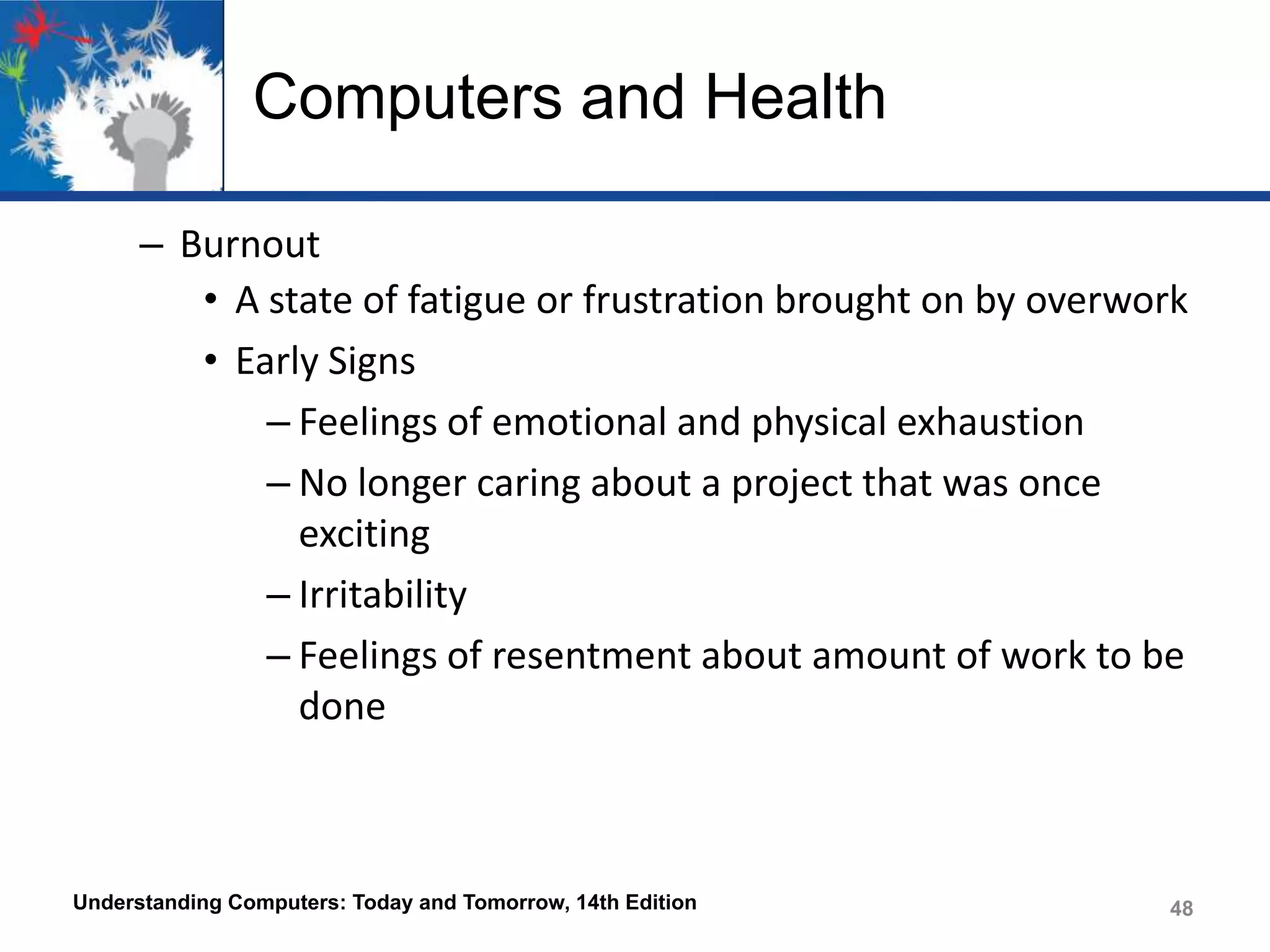 Computers and Health
– Burnout
• A state of fatigue or frustration brought on by overwork
• Early Signs
– Feelings of emotional and physical exhaustion
– No longer caring about a project that was once
exciting
– Irritability
– Feelings of resentment about amount of work to be
done

Understanding Computers: Today and Tomorrow, 14th Edition

48

 