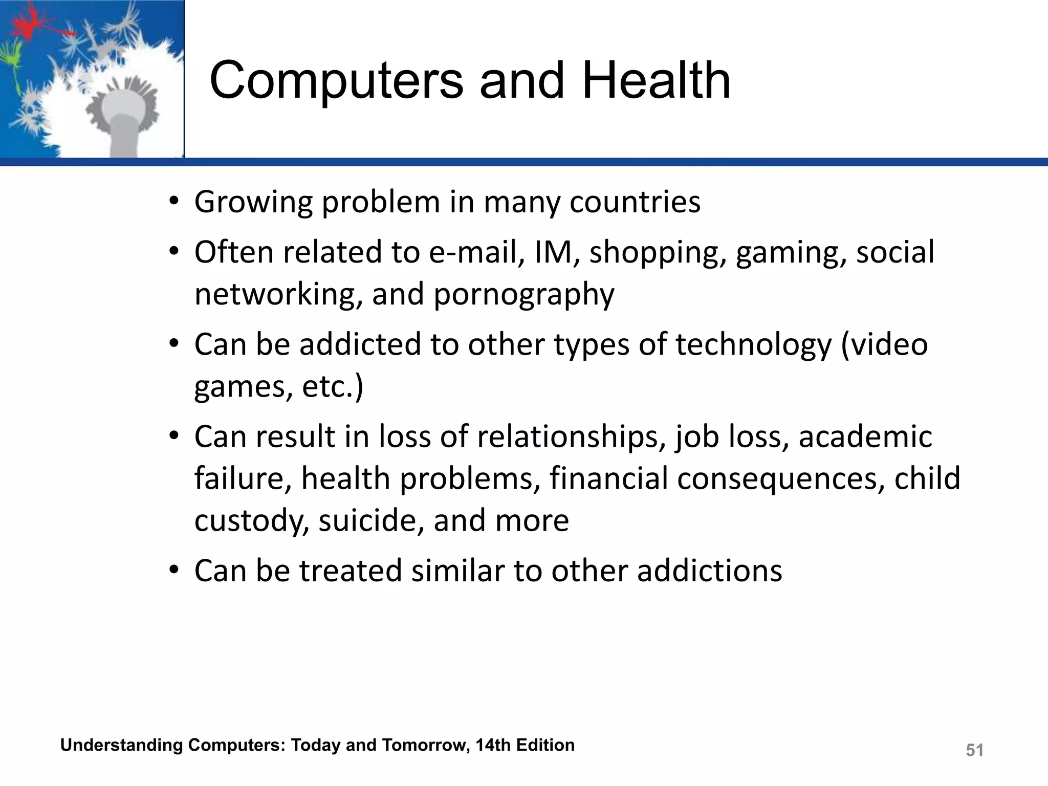 Computers and Health
• Growing problem in many countries
• Often related to e-mail, IM, shopping, gaming, social
networking, and pornography
• Can be addicted to other types of technology (video
games, etc.)
• Can result in loss of relationships, job loss, academic
failure, health problems, financial consequences, child
custody, suicide, and more
• Can be treated similar to other addictions

Understanding Computers: Today and Tomorrow, 14th Edition

51

 