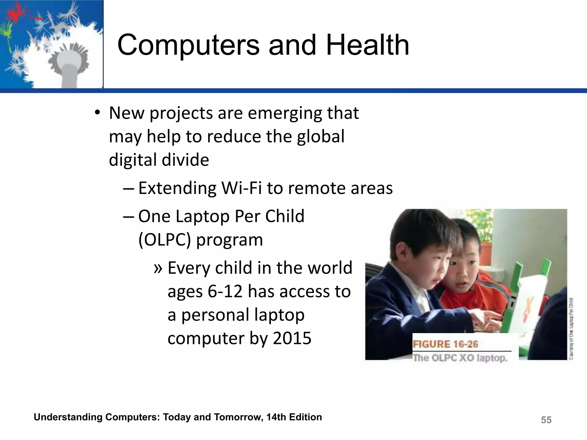 Computers and Health
• New projects are emerging that
may help to reduce the global
digital divide
– Extending Wi-Fi to remote areas
– One Laptop Per Child
(OLPC) program
» Every child in the world
ages 6-12 has access to
a personal laptop
computer by 2015

Understanding Computers: Today and Tomorrow, 14th Edition

55

 