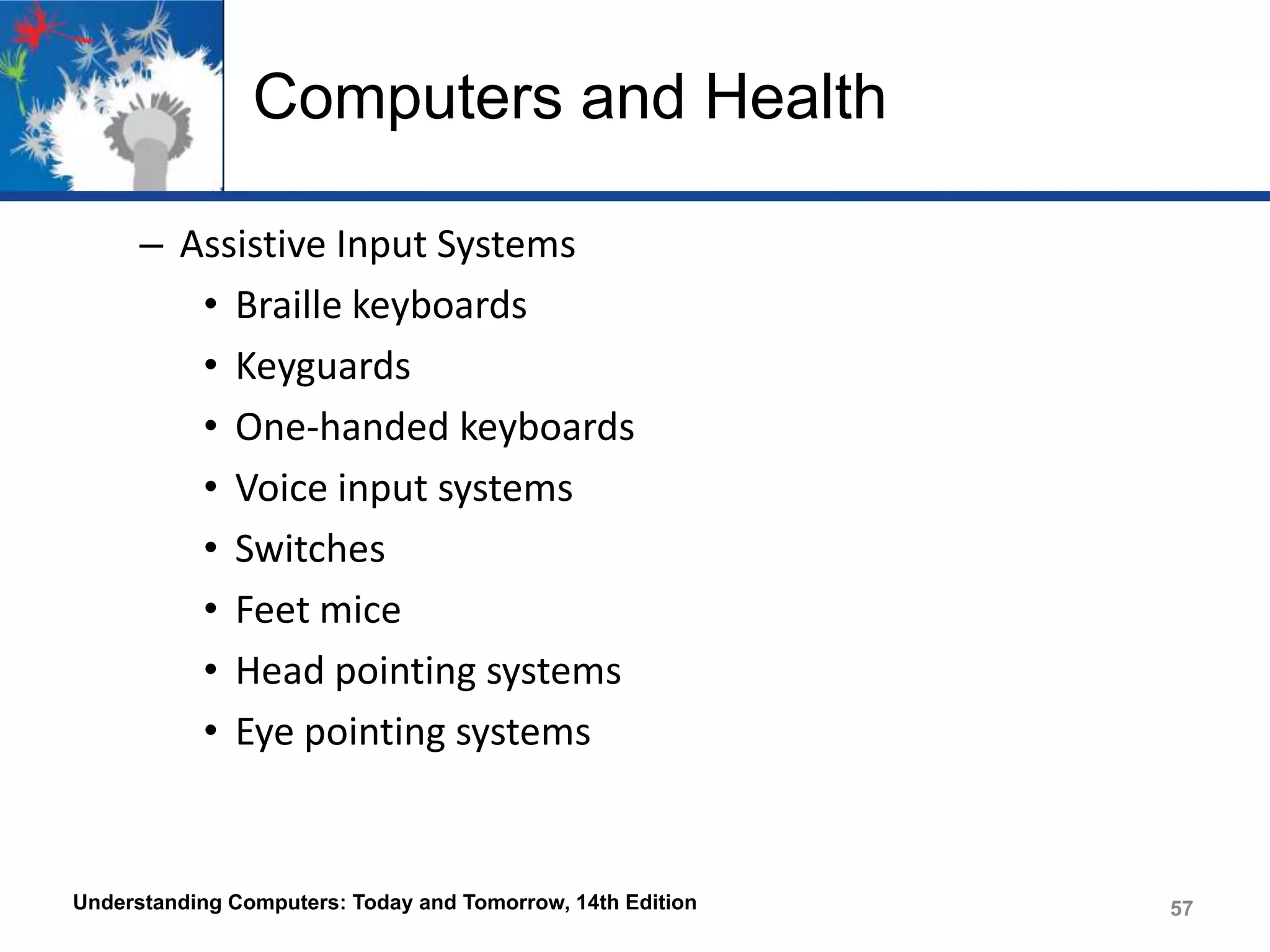 Computers and Health
– Assistive Input Systems
• Braille keyboards
• Keyguards
• One-handed keyboards
• Voice input systems
• Switches
• Feet mice
• Head pointing systems
• Eye pointing systems

Understanding Computers: Today and Tomorrow, 14th Edition

57

 