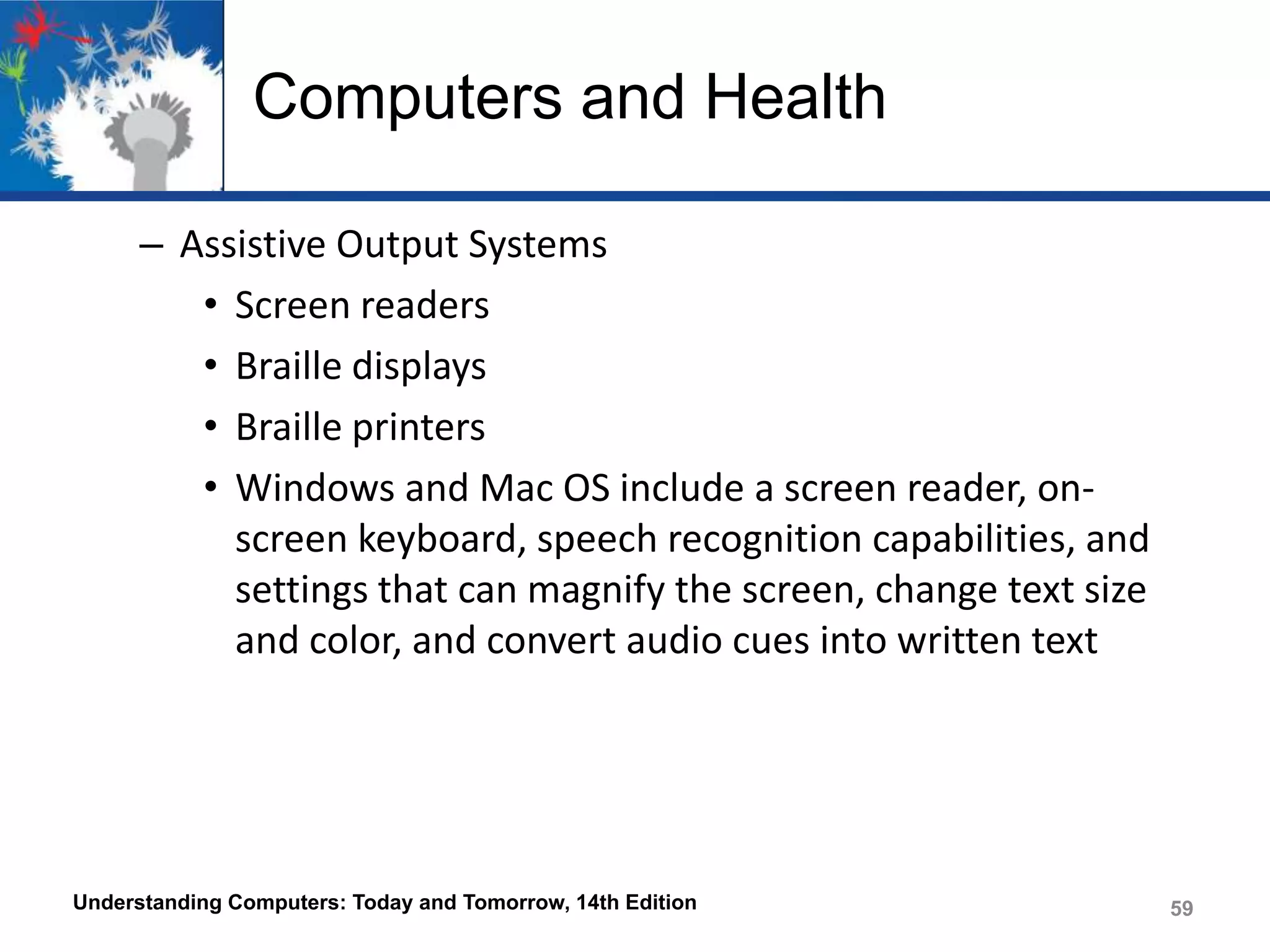 Computers and Health
– Assistive Output Systems
• Screen readers
• Braille displays
• Braille printers
• Windows and Mac OS include a screen reader, onscreen keyboard, speech recognition capabilities, and
settings that can magnify the screen, change text size
and color, and convert audio cues into written text

Understanding Computers: Today and Tomorrow, 14th Edition

59

 