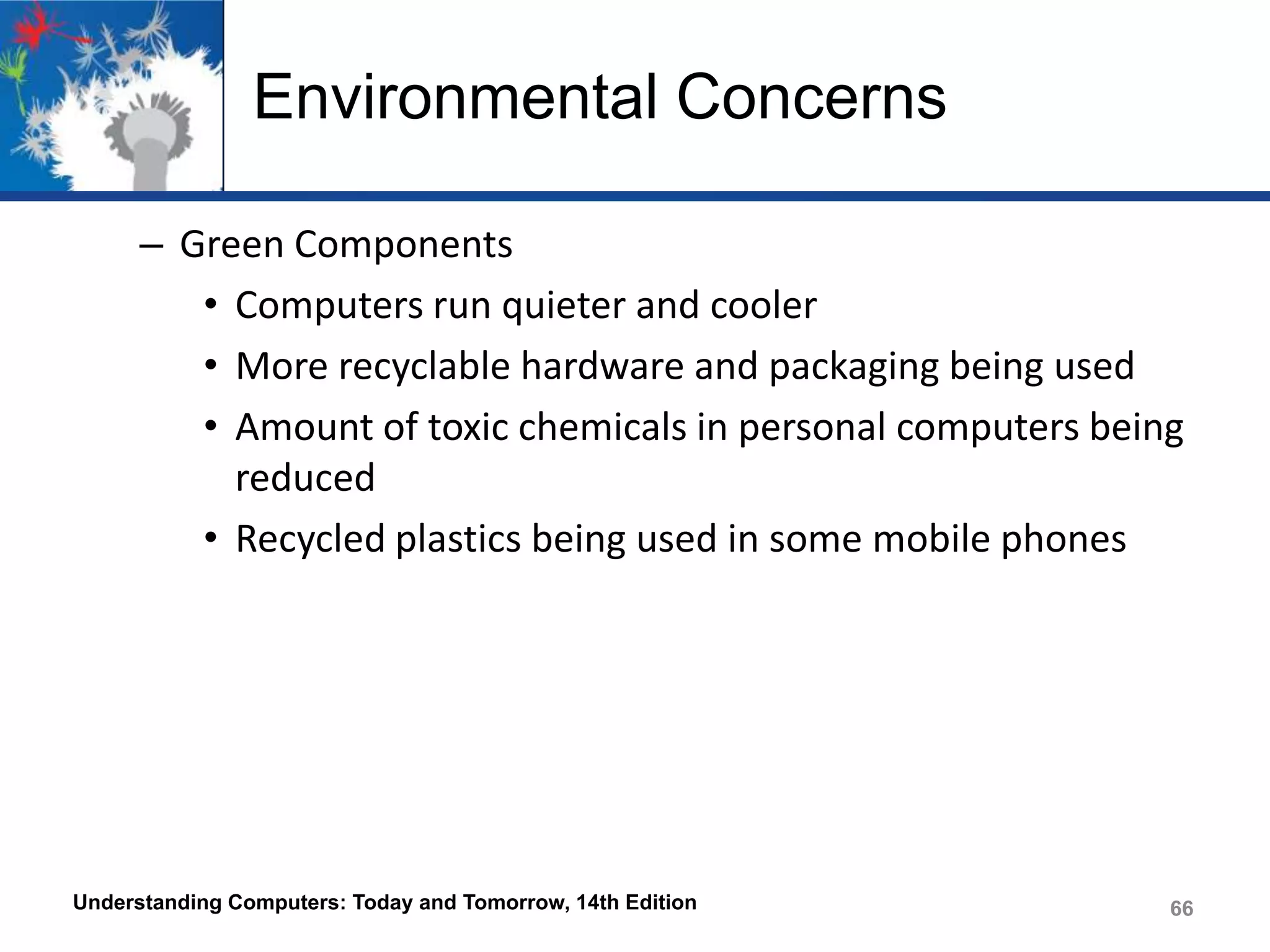 Environmental Concerns
– Green Components
• Computers run quieter and cooler
• More recyclable hardware and packaging being used
• Amount of toxic chemicals in personal computers being
reduced
• Recycled plastics being used in some mobile phones

Understanding Computers: Today and Tomorrow, 14th Edition

66

 