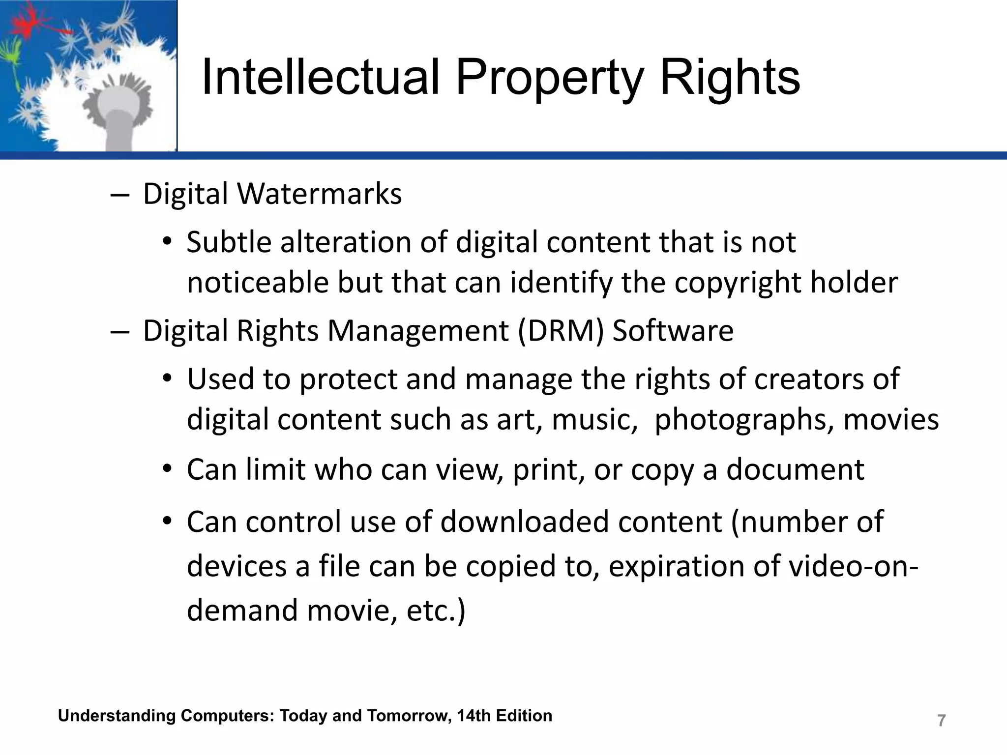 Intellectual Property Rights
– Digital Watermarks
• Subtle alteration of digital content that is not
noticeable but that can identify the copyright holder
– Digital Rights Management (DRM) Software
• Used to protect and manage the rights of creators of
digital content such as art, music, photographs, movies
• Can limit who can view, print, or copy a document

• Can control use of downloaded content (number of
devices a file can be copied to, expiration of video-ondemand movie, etc.)
Understanding Computers: Today and Tomorrow, 14th Edition

7

 