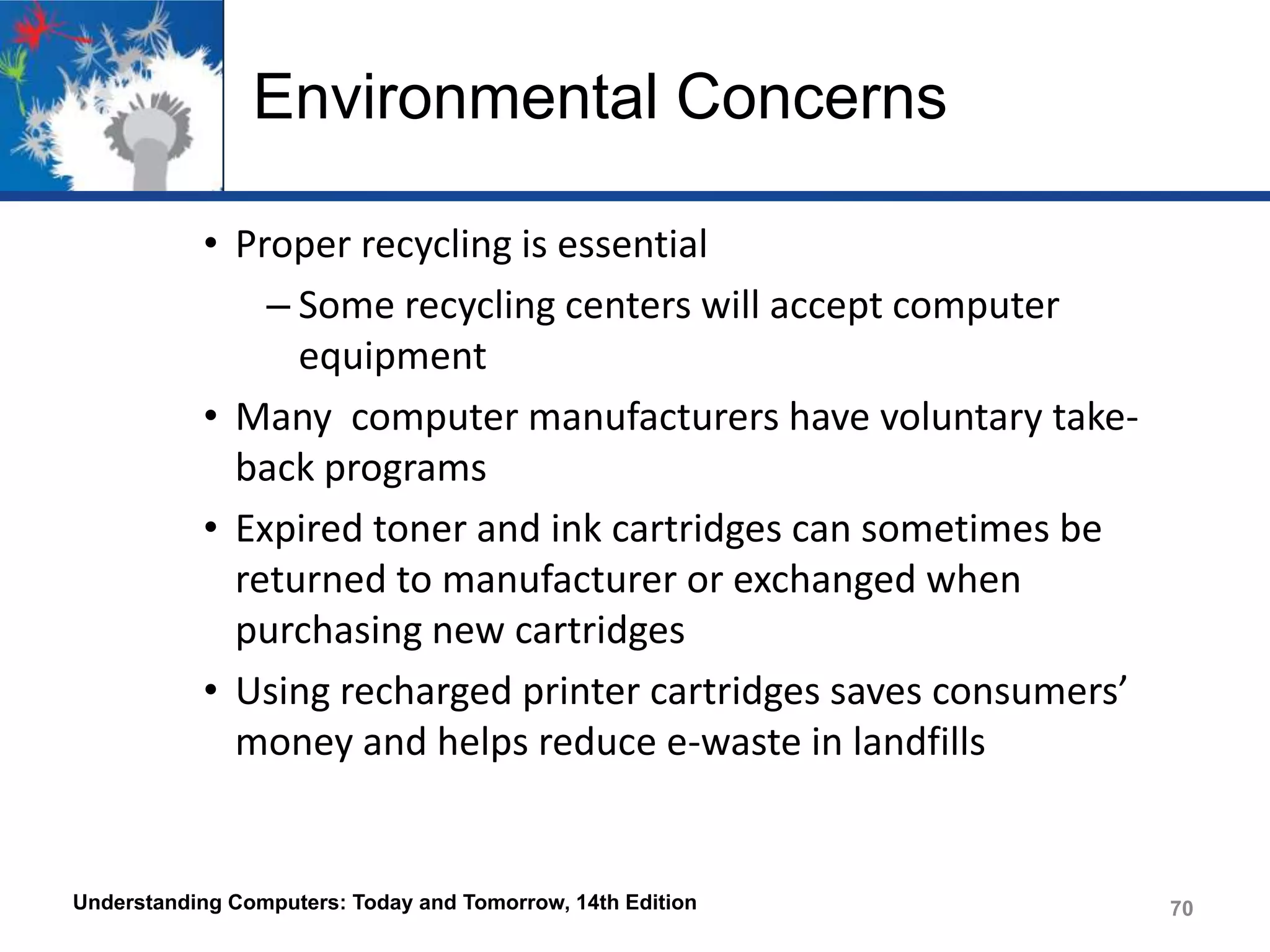 Environmental Concerns
• Proper recycling is essential
– Some recycling centers will accept computer
equipment
• Many computer manufacturers have voluntary takeback programs
• Expired toner and ink cartridges can sometimes be
returned to manufacturer or exchanged when
purchasing new cartridges
• Using recharged printer cartridges saves consumers’
money and helps reduce e-waste in landfills

Understanding Computers: Today and Tomorrow, 14th Edition

70

 
