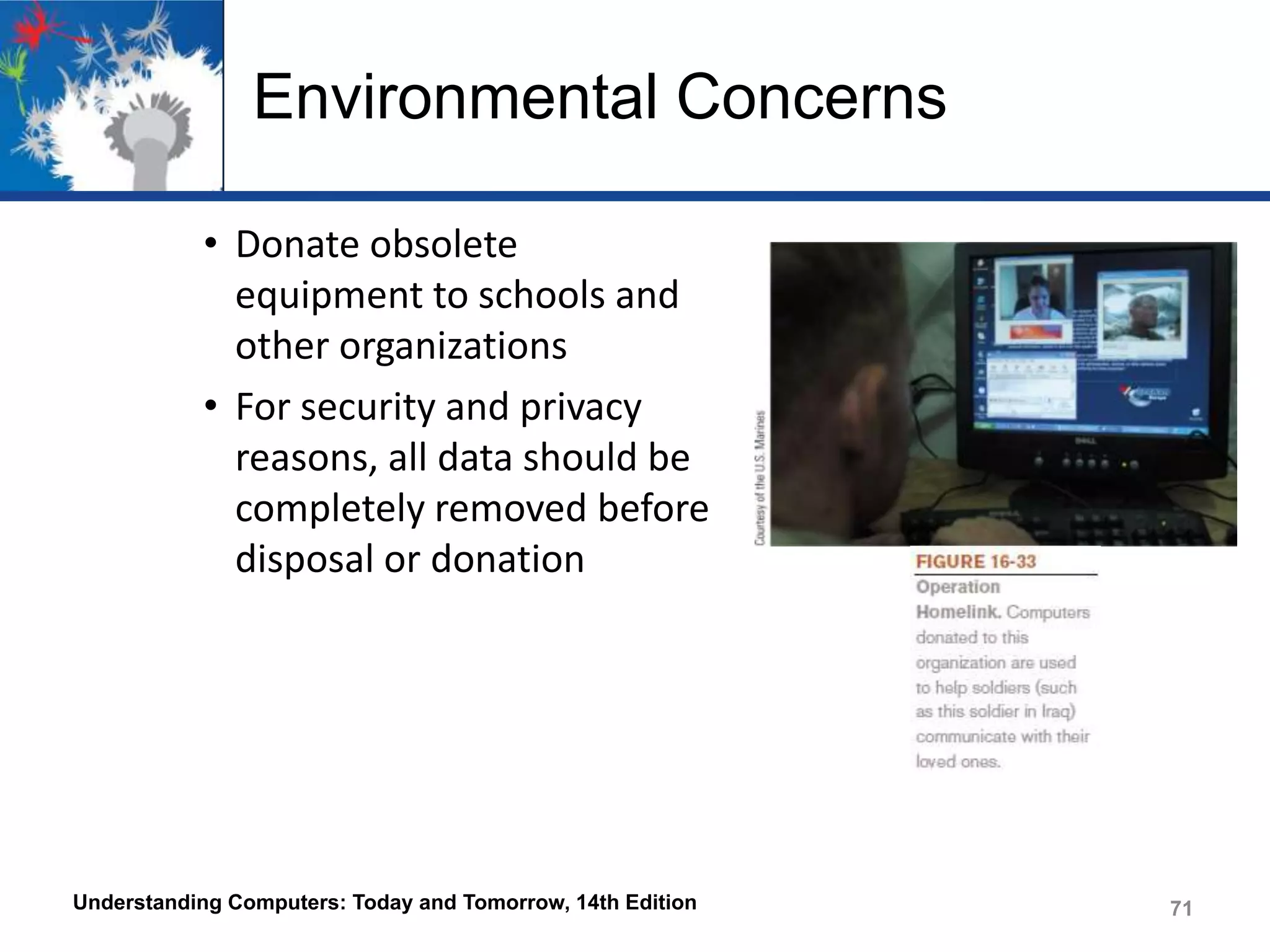 Environmental Concerns
• Donate obsolete
equipment to schools and
other organizations
• For security and privacy
reasons, all data should be
completely removed before
disposal or donation

Understanding Computers: Today and Tomorrow, 14th Edition

71

 