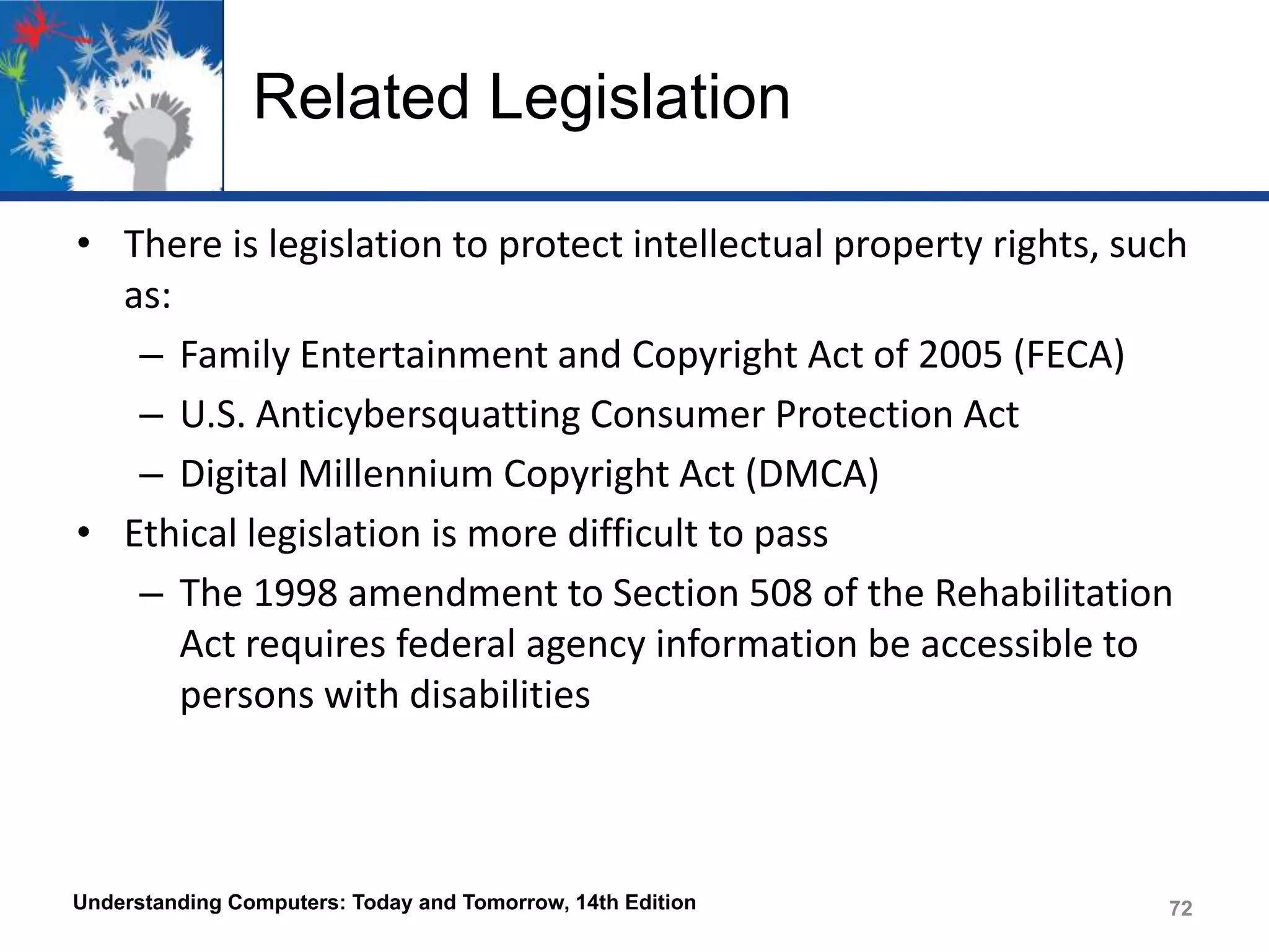 Related Legislation
• There is legislation to protect intellectual property rights, such
as:
– Family Entertainment and Copyright Act of 2005 (FECA)
– U.S. Anticybersquatting Consumer Protection Act
– Digital Millennium Copyright Act (DMCA)
• Ethical legislation is more difficult to pass
– The 1998 amendment to Section 508 of the Rehabilitation
Act requires federal agency information be accessible to
persons with disabilities

Understanding Computers: Today and Tomorrow, 14th Edition

72

 