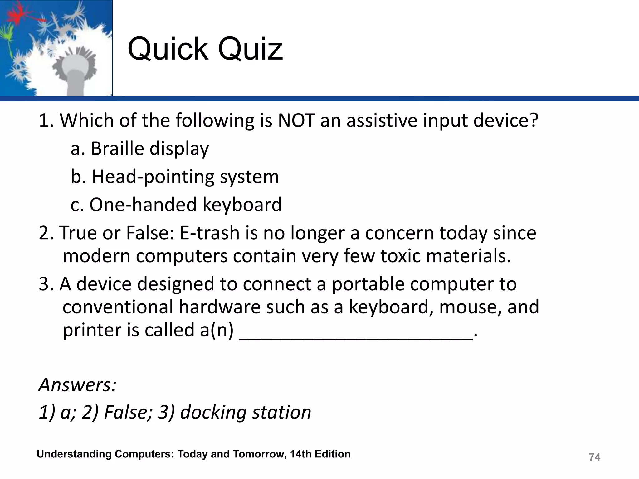 Quick Quiz
1. Which of the following is NOT an assistive input device?
a. Braille display
b. Head-pointing system
c. One-handed keyboard
2. True or False: E-trash is no longer a concern today since
modern computers contain very few toxic materials.
3. A device designed to connect a portable computer to
conventional hardware such as a keyboard, mouse, and
printer is called a(n) ______________________.
Answers:
1) a; 2) False; 3) docking station
Understanding Computers: Today and Tomorrow, 14th Edition

74

 
