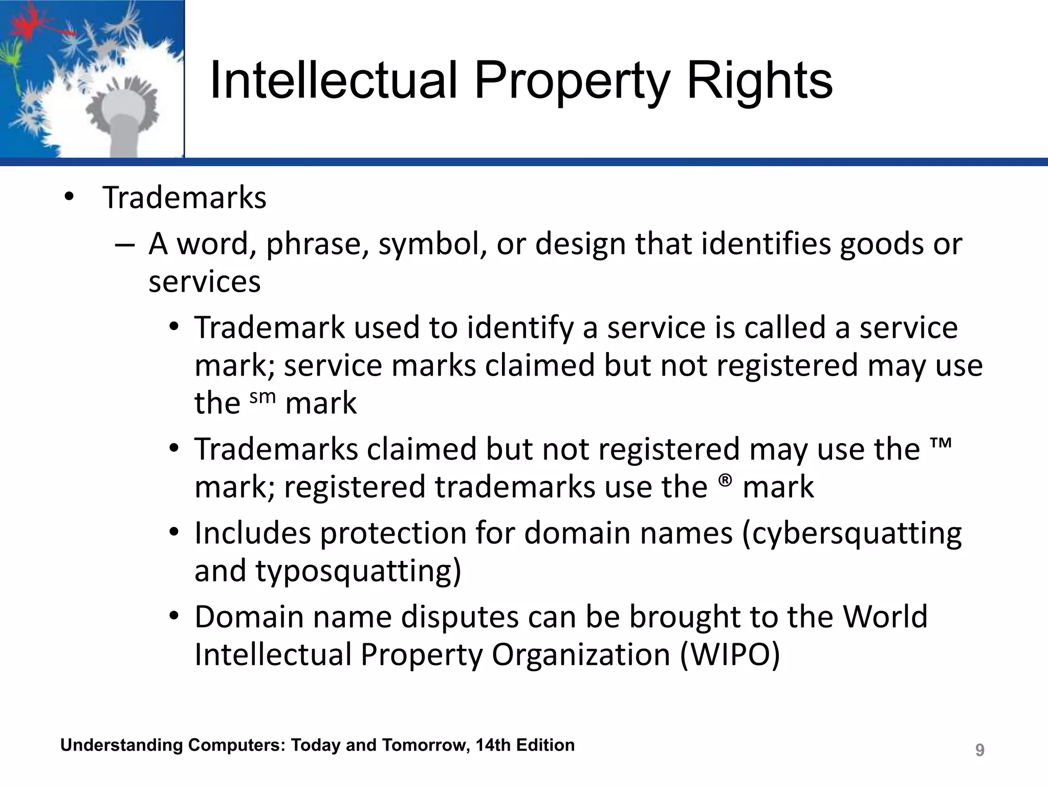Intellectual Property Rights
• Trademarks
– A word, phrase, symbol, or design that identifies goods or
services
• Trademark used to identify a service is called a service
mark; service marks claimed but not registered may use
the sm mark
• Trademarks claimed but not registered may use the ™
mark; registered trademarks use the ® mark
• Includes protection for domain names (cybersquatting
and typosquatting)
• Domain name disputes can be brought to the World
Intellectual Property Organization (WIPO)
Understanding Computers: Today and Tomorrow, 14th Edition

9

 