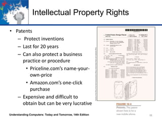 Intellectual Property Rights
• Patents
– Protect inventions
– Last for 20 years
– Can also protect a business
practice or procedure
• Priceline.com’s name-yourown-price
• Amazon.com’s one-click
purchase
– Expensive and difficult to
obtain but can be very lucrative
Understanding Computers: Today and Tomorrow, 14th Edition

11

 