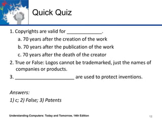 Quick Quiz
1. Copyrights are valid for _____________.
a. 70 years after the creation of the work
b. 70 years after the publication of the work
c. 70 years after the death of the creator
2. True or False: Logos cannot be trademarked, just the names of
companies or products.
3. ______________________ are used to protect inventions.
Answers:
1) c; 2) False; 3) Patents
Understanding Computers: Today and Tomorrow, 14th Edition

12

 