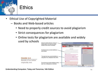 Ethics
• Ethical Use of Copyrighted Material
– Books and Web-based articles
• Need to properly credit sources to avoid plagiarism
• Strict consequences for plagiarism
• Online tests for plagiarism are available and widely
used by schools

Understanding Computers: Today and Tomorrow, 14th Edition

14

 