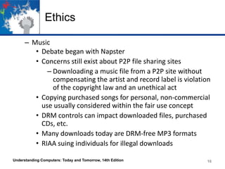 Ethics
– Music
• Debate began with Napster
• Concerns still exist about P2P file sharing sites
– Downloading a music file from a P2P site without
compensating the artist and record label is violation
of the copyright law and an unethical act
• Copying purchased songs for personal, non-commercial
use usually considered within the fair use concept
• DRM controls can impact downloaded files, purchased
CDs, etc.
• Many downloads today are DRM-free MP3 formats
• RIAA suing individuals for illegal downloads
Understanding Computers: Today and Tomorrow, 14th Edition

16

 