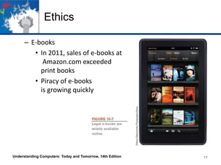 Ethics
– E-books
• In 2011, sales of e-books at
Amazon.com exceeded
print books
• Piracy of e-books
is growing quickly

Understanding Computers: Today and Tomorrow, 14th Edition

17

 