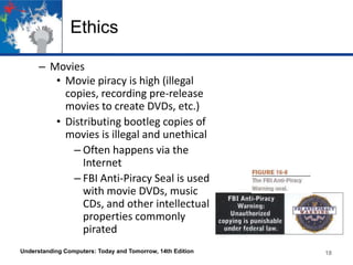 Ethics
– Movies
• Movie piracy is high (illegal
copies, recording pre-release
movies to create DVDs, etc.)
• Distributing bootleg copies of
movies is illegal and unethical
– Often happens via the
Internet
– FBI Anti-Piracy Seal is used
with movie DVDs, music
CDs, and other intellectual
properties commonly
pirated
Understanding Computers: Today and Tomorrow, 14th Edition

18

 