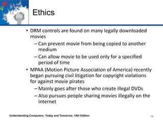 Ethics
• DRM controls are found on many legally downloaded
movies
– Can prevent movie from being copied to another
medium
– Can allow movie to be used only for a specified
period of time
• MPAA (Motion Picture Association of America) recently
began pursuing civil litigation for copyright violations
for against movie pirates
– Mainly goes after those who create illegal DVDs
– Also pursues people sharing movies illegally on the
Internet
Understanding Computers: Today and Tomorrow, 14th Edition

19

 