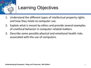 Learning Objectives
1. Understand the different types of intellectual property rights
and how they relate to computer use.
2. Explain what is meant by ethics and provide several examples
of unethical behavior in computer-related matters.
3. Describe some possible physical and emotional health risks
associated with the use of computers.

Understanding Computers: Today and Tomorrow, 14th Edition

2
2

 
