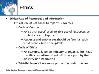 Ethics
• Ethical Use of Resources and Information
– Ethical Use of School or Company Resources
• Code of Conduct
– Policy that specifies allowable use of resources by
students or employees
– Students and employees should be familiar with
what is considered acceptable
• Code of Ethics
– Policy, typically for an industry or organization, that
specifies overall moral guidelines adopted by that
industry or organization
• Whistleblowers have some protection under the law
Understanding Computers: Today and Tomorrow, 14th Edition

20

 