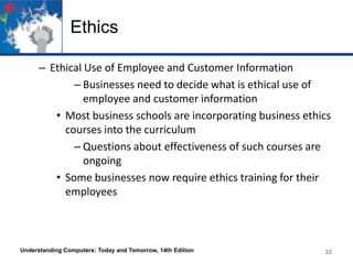 Ethics
– Ethical Use of Employee and Customer Information
– Businesses need to decide what is ethical use of
employee and customer information
• Most business schools are incorporating business ethics
courses into the curriculum
– Questions about effectiveness of such courses are
ongoing
• Some businesses now require ethics training for their
employees

Understanding Computers: Today and Tomorrow, 14th Edition

22

 