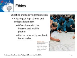 Ethics
– Cheating and Falsifying Information
• Cheating at high schools and
colleges is rampant
– Often done with the
Internet and mobile
phones
– Can be reduced by academic
honor codes

Understanding Computers: Today and Tomorrow, 14th Edition

23

 